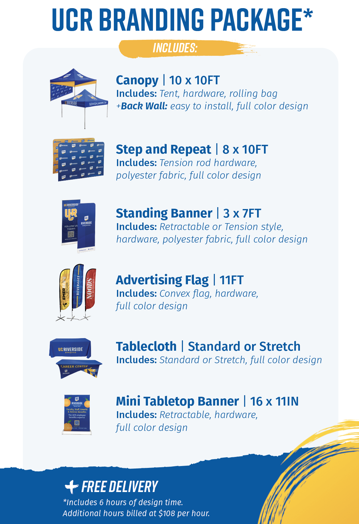 UCR Branding package includes a 10 x 10 foot canopy with tent, hardware, and rolling bag, plus a back wall that is easy to install. An 8 x 10 foot step and repeat banner made of polyester fabric that includes a tension rod. A 3 x 7 foot standing banner in polyester fabric that is retractable or tension style. An 11 foot advertising flag that is convex in full color. A standard or stretch tablecloth in full color. A 16 x 11 inch tabletop banner, retractable in full color. 